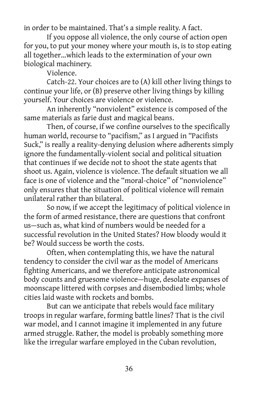 in order to be maintained. That’s a simple reality. A fact.  If you oppose all violence, the only course of action open for you, to put your money where your mouth is, is to stop eating all together...which leads to the extermination of your own biological machinery.  Violence.  Catch-22. Your choices are to (A) kill other living things to continue your life, or (B) preserve other living things by killing yourself, Your choices are violence or violence.  An inherently “nonviolent” existence is composed of the same materials as farie dust and magical beans.  Then, of course, if we confine ourselves to the specifically human world, recourse to “pacifism,” as T argued in “Pacifists Suck;”is really a reality-denying delusion where adherents simply ignore the fundamentally-violent social and political situation that continues if we decide not to shoot the state agents that shoot us. Again, violence is violence. The default situation we all face is one of violence and the “moral-choice” of “nonviolence” only ensures that the situation of political violence will remain unilateral rather than bilateral.  So now, if we accept the legitimacy of political violence in the form of armed resistance, there are questions that confront us—such as, what kind of numbers would be needed for a successful revolution in the United States? How bloody would it be? Would success be worth the costs.  Often, when contemplating this, we have the natural tendency to consider the civil war as the model of Americans fighting Americans, and we therefore anticipate astronomical body counts and gruesome violence—huge, desolate expanses of moonscape littered with corpses and disembodied limbs; whole cities laid waste with rockets and bombs.  But can we anticipate that rebels would face military troops in regular warfare, forming battle lines? That is the civil war model, and I cannot imagine it implemented in any future armed struggle. Rather, the model is probably something more like the irregular warfare employed in the Cuban revolution,  36 